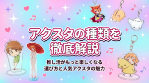アクスタの種類を徹底解説｜推し活がもっと楽しくなる選び方と人気アクスタの魅力