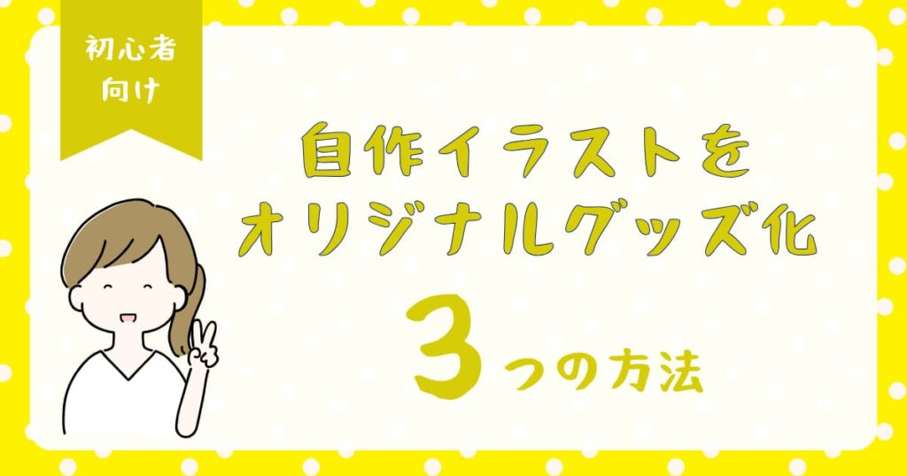 自作イラストをオリジナルグッズにする3つの方法｜費用・手順・仕上がりをわかりやすく比較